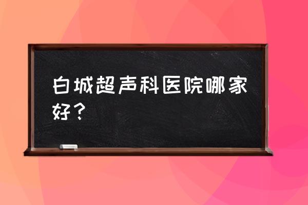 白城哪里四维做得好 白城超声科医院哪家好？