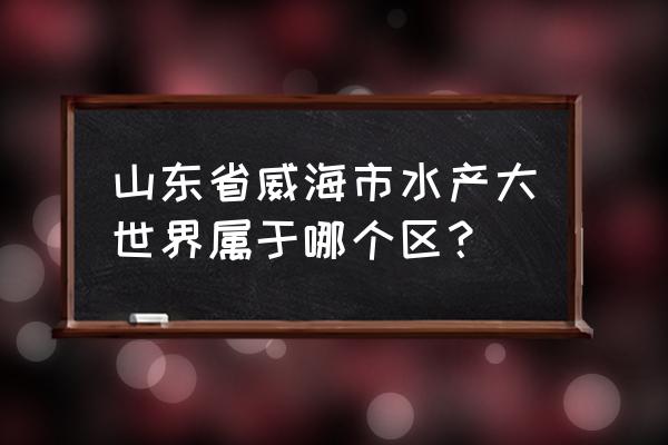 威海顺河街水产批发市场搬迁吗 山东省威海市水产大世界属于哪个区？