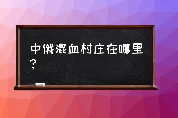 黑河哪里有俄罗斯姑娘 中俄混血村庄在哪里？