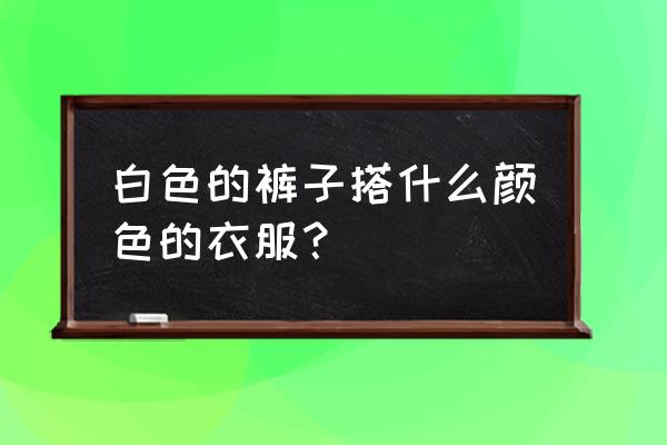 白色裤子配啥上衣合适呢 白色的裤子搭什么颜色的衣服？