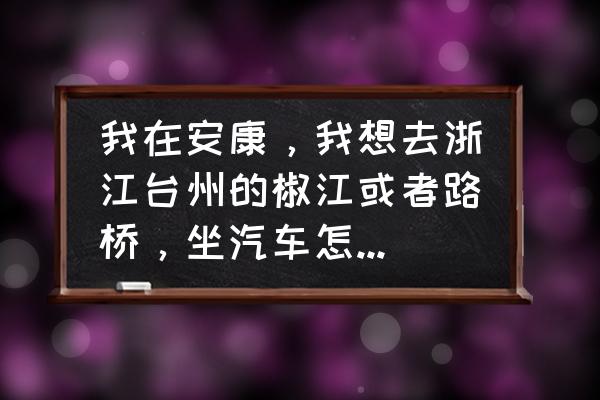 安康到台州坐汽车多长时间到 我在安康，我想去浙江台州的椒江或者路桥，坐汽车怎么走？还有票价，在哪上车？麻烦说的详细些，谢谢？