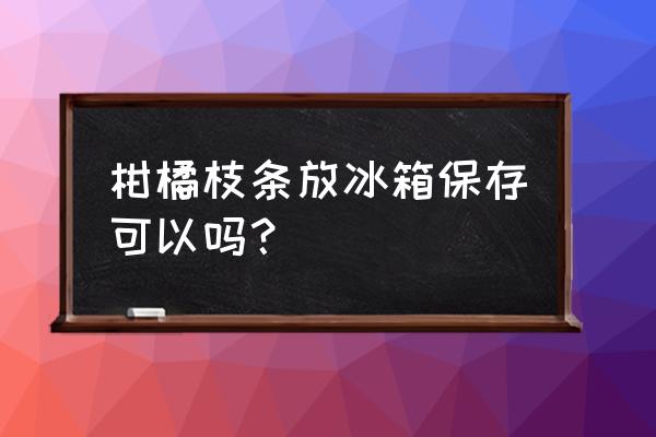 果树枝条保存多少温度 柑橘枝条放冰箱保存可以吗？