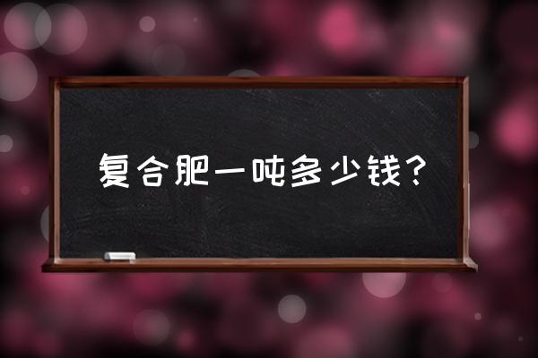 贵州开磷复合肥目前多少钱一吨 复合肥一吨多少钱？