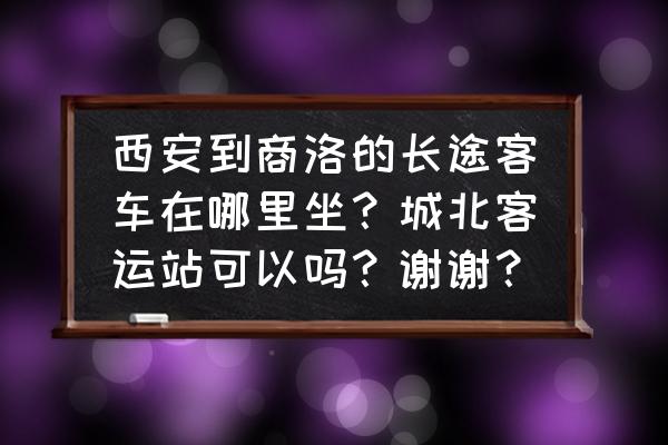 西安城东客运站有车到商洛吗 西安到商洛的长途客车在哪里坐？城北客运站可以吗？谢谢？