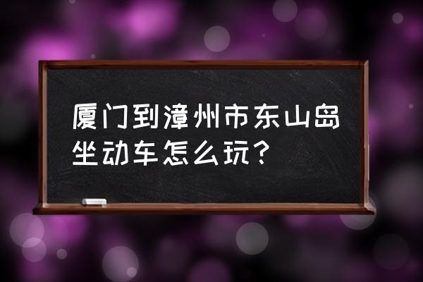 厦门到铜陵除了高铁还可坐什么车 厦门到漳州市东山岛坐动车怎么玩？