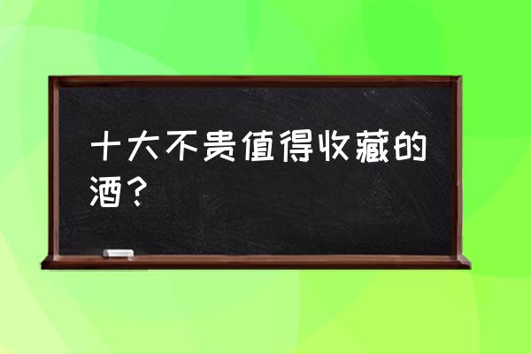 哪些白酒收藏性价比较高 十大不贵值得收藏的酒？