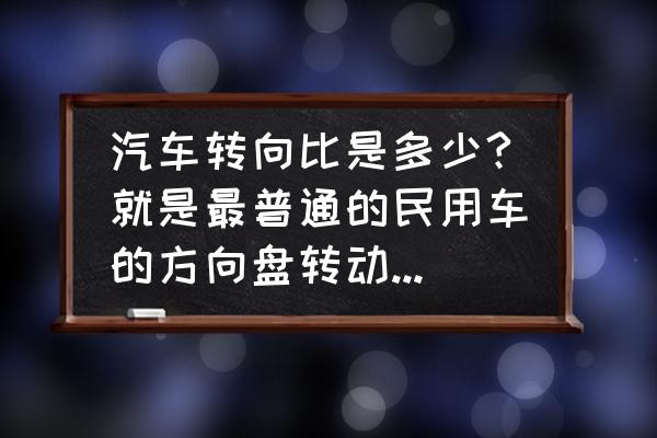 方向盘角度是不是和轮胎角度 汽车转向比是多少?就是最普通的民用车的方向盘转动角度与车轮转动角度之间什么关系？