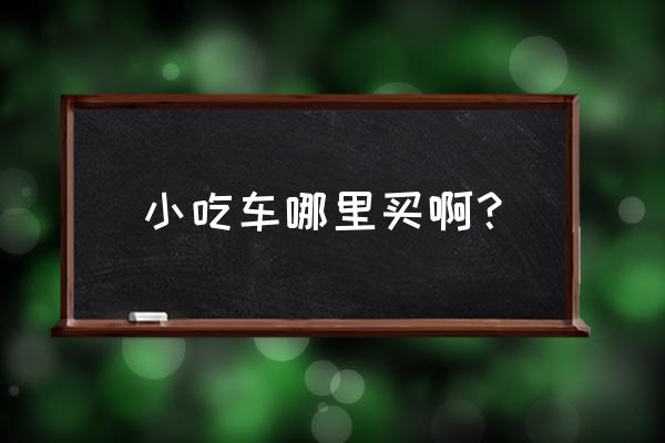 湛江哪里有小吃车买 小吃车哪里买啊？