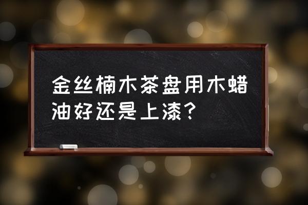 木材打蜡和上漆哪个好 金丝楠木茶盘用木蜡油好还是上漆？