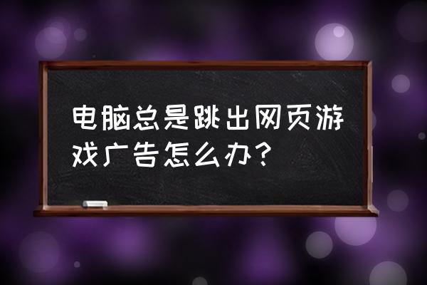 开网页总弹出游戏广告怎么办 电脑总是跳出网页游戏广告怎么办？