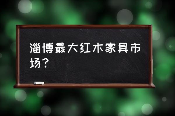 淄博红木家具城地址在哪里 淄博最大红木家具市场？