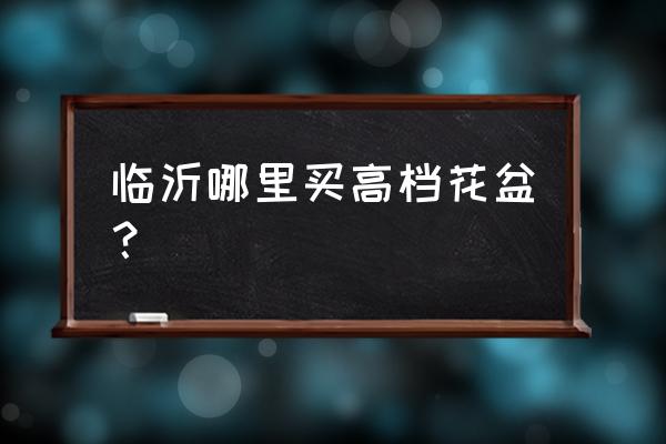 临沂哪儿能买到泥花盆 临沂哪里买高档花盆？