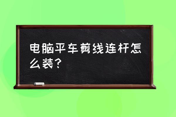 老式缝纫机脚踏连杆怎么安 电脑平车剪线连杆怎么装？