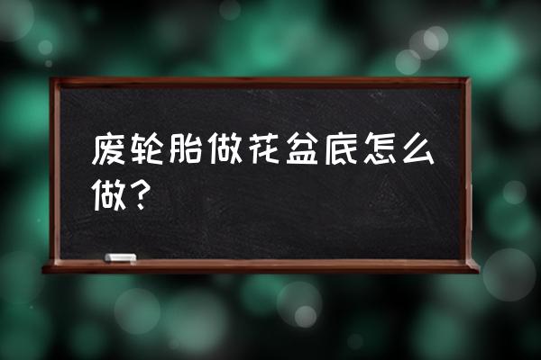 旧轮胎花盆底怎么做 废轮胎做花盆底怎么做？