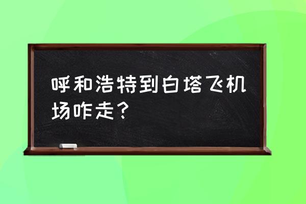 呼和浩特去白塔飞机场坐几路车 呼和浩特到白塔飞机场咋走？