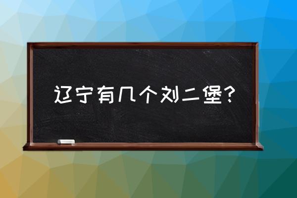 辽阳刘二堡前度村怎么去 辽宁有几个刘二堡？