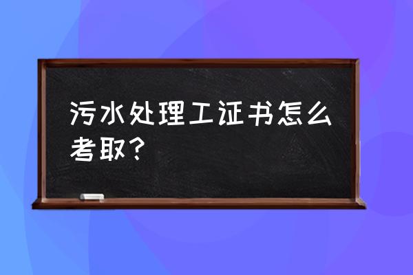 宿州污水处理工证好不好考取 污水处理工证书怎么考取？