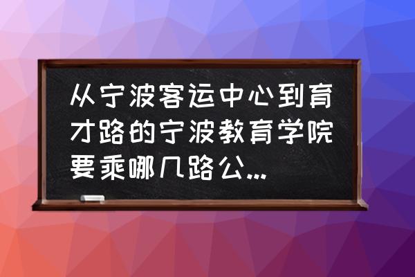 宁波教育学院坐几路地铁 从宁波客运中心到育才路的宁波教育学院要乘哪几路公交啊?急用啊？