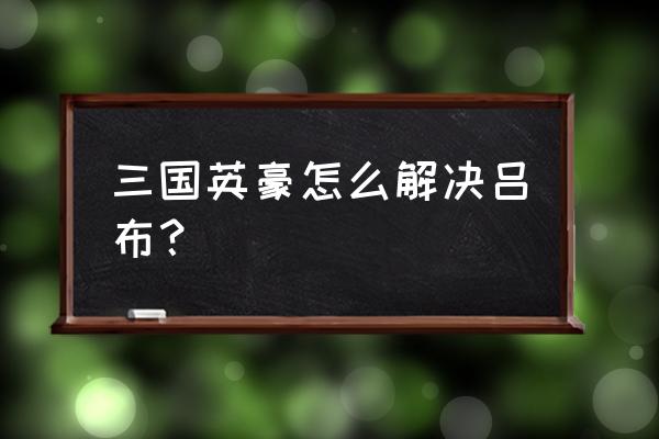 三国英豪完美结局怎么打 三国英豪怎么解决吕布？