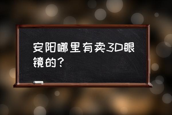 安阳眼镜店哪家比较好 安阳哪里有卖3D眼镜的？