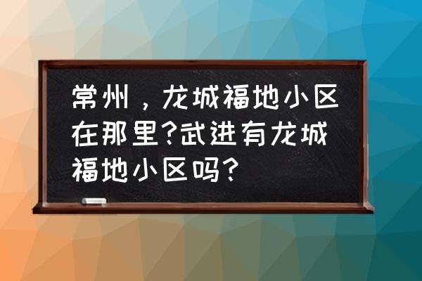 常州龙城福第能不能买 常州，龙城福地小区在那里?武进有龙城福地小区吗？