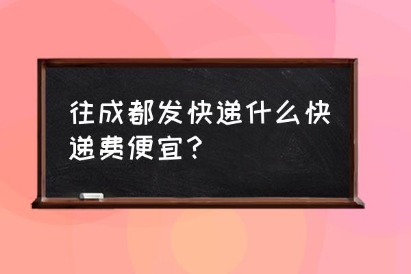 芜湖到成都怎么便宜又好 往成都发快递什么快递费便宜？