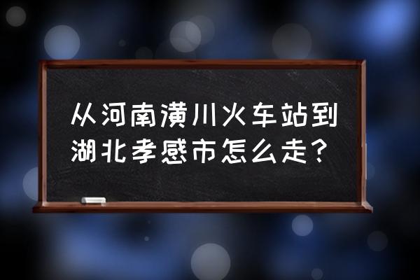 信阳到孝感怎么走 从河南潢川火车站到湖北孝感市怎么走？