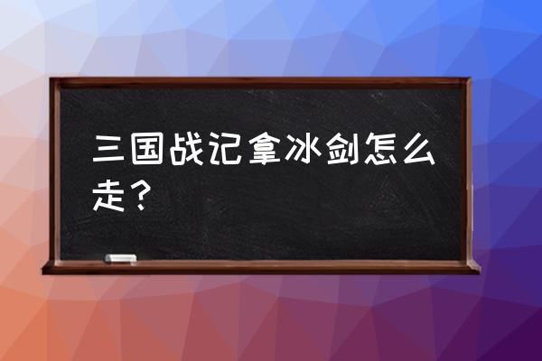 三国战记火剑冰剑的地方怎么走 三国战记拿冰剑怎么走？