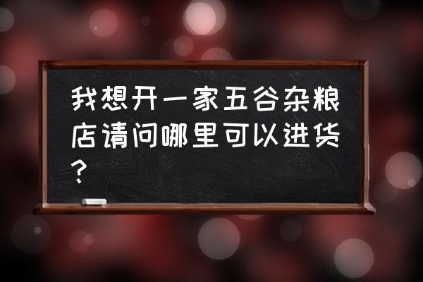 哪里批发五谷杂粮杂粮 我想开一家五谷杂粮店请问哪里可以进货？