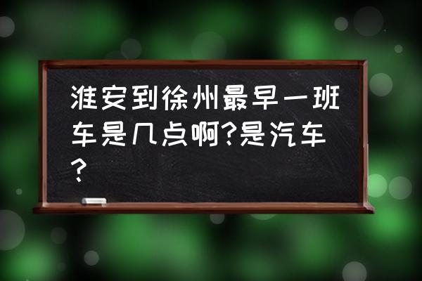 去徐州的客车最早几点 淮安到徐州最早一班车是几点啊?是汽车？