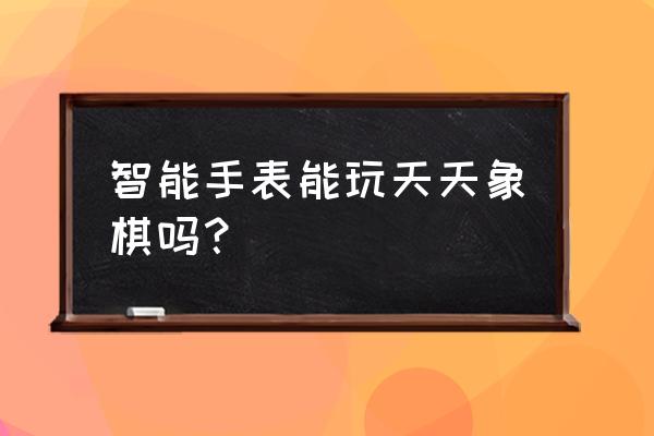 智能手表玩游戏卡吗 智能手表能玩天天象棋吗？