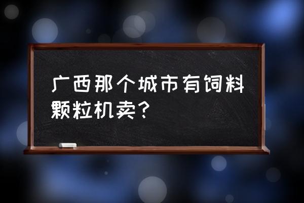 有没有卖二手小型饲料颗粒机 广西那个城市有饲料颗粒机卖？