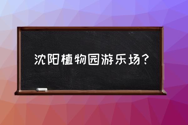 沈阳植物园现在好吗 沈阳植物园游乐场？