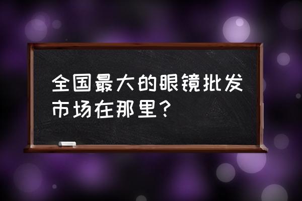 台州眼镜批发价格多少 全国最大的眼镜批发市场在那里？