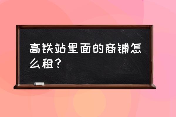 福州动车站店面租金多少 高铁站里面的商铺怎么租？