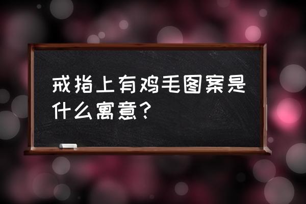 羽毛戒指的寓意是什么 戒指上有鸡毛图案是什么寓意？