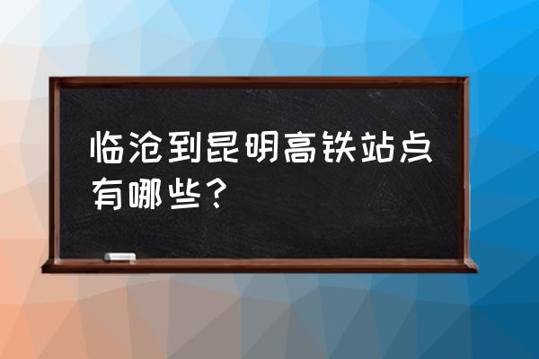 临沧到昆明的高快在哪 临沧到昆明高铁站点有哪些？