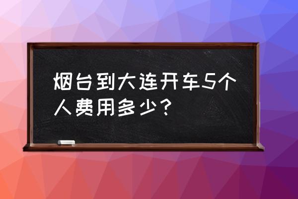 烟台到大连自驾的费用是多少 烟台到大连开车5个人费用多少？