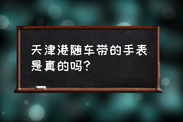 天津洋货手表有真的吗 天津港随车带的手表是真的吗？