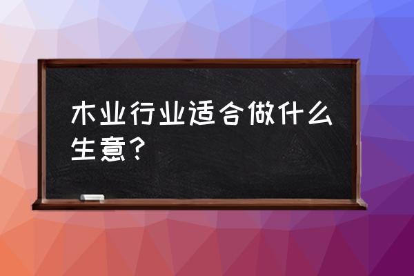 原木和什么产业相关 木业行业适合做什么生意？