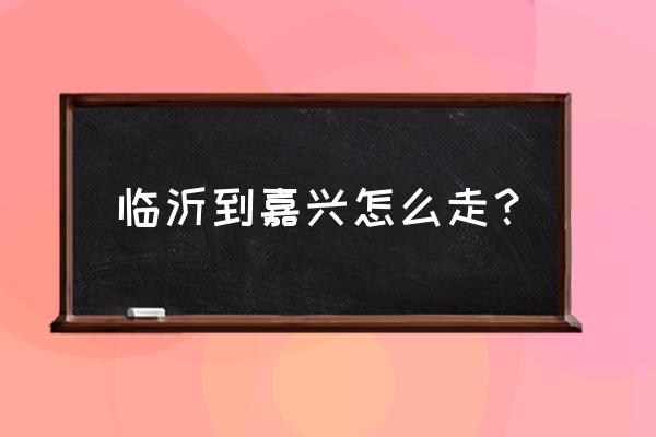 嘉兴到临沂开车怎么走 临沂到嘉兴怎么走？