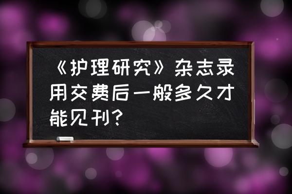 全科护理版面费交完后多久见刊 《护理研究》杂志录用交费后一般多久才能见刊？