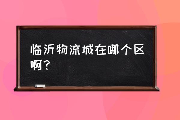 临沂到东营河口的物流园在哪里 临沂物流城在哪个区啊？