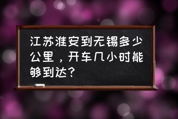 江苏离无锡有多少公里 江苏淮安到无锡多少公里，开车几小时能够到达？