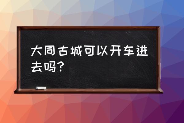 大同古城文化旅游区好停车吗 大同古城可以开车进去吗？