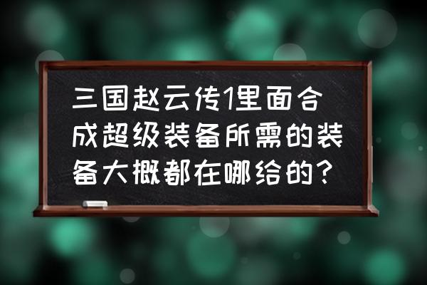 三国赵云传终极装备在哪拿 三国赵云传1里面合成超级装备所需的装备大概都在哪给的？