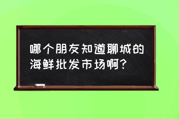 聊城市最大水产市场在哪里 哪个朋友知道聊城的海鲜批发市场啊？