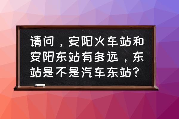 安阳火车站到安阳东站多久能到 请问，安阳火车站和安阳东站有多远，东站是不是汽车东站？