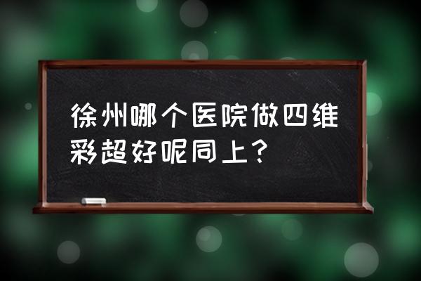 徐州四维彩超怎么样 徐州哪个医院做四维彩超好呢同上？