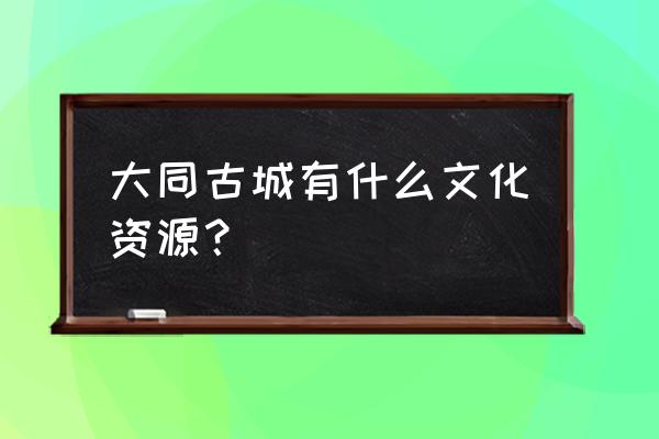 大同古城墙里面有什么楼盘 大同古城有什么文化资源？